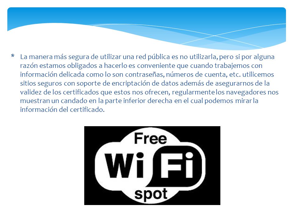 La manera más segura de utilizar una red pública es no utilizarla, pero si por alguna razón estamos obligados a hacerlo es conveniente que cuando trabajemos con información delicada como lo son contraseñas, números de cuenta, etc.