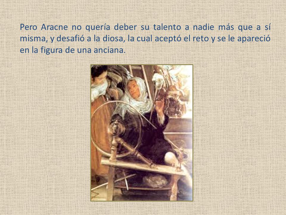 Pero Aracne no quería deber su talento a nadie más que a sí misma, y desafió a la diosa, la cual aceptó el reto y se le apareció en la figura de una anciana.