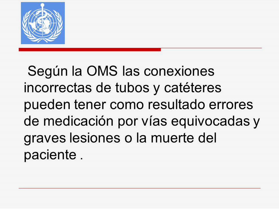 Según la OMS las conexiones incorrectas de tubos y catéteres pueden tener como resultado errores de medicación por vías equivocadas y graves lesiones o la muerte del paciente .
