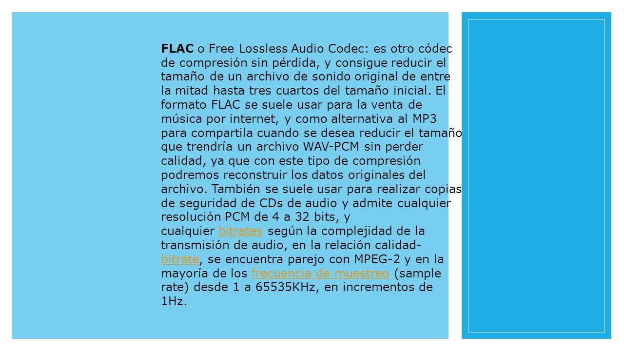 FLAC o Free Lossless Audio Codec: es otro códec de compresión sin pérdida, y consigue reducir el tamaño de un archivo de sonido original de entre la mitad hasta tres cuartos del tamaño inicial.
