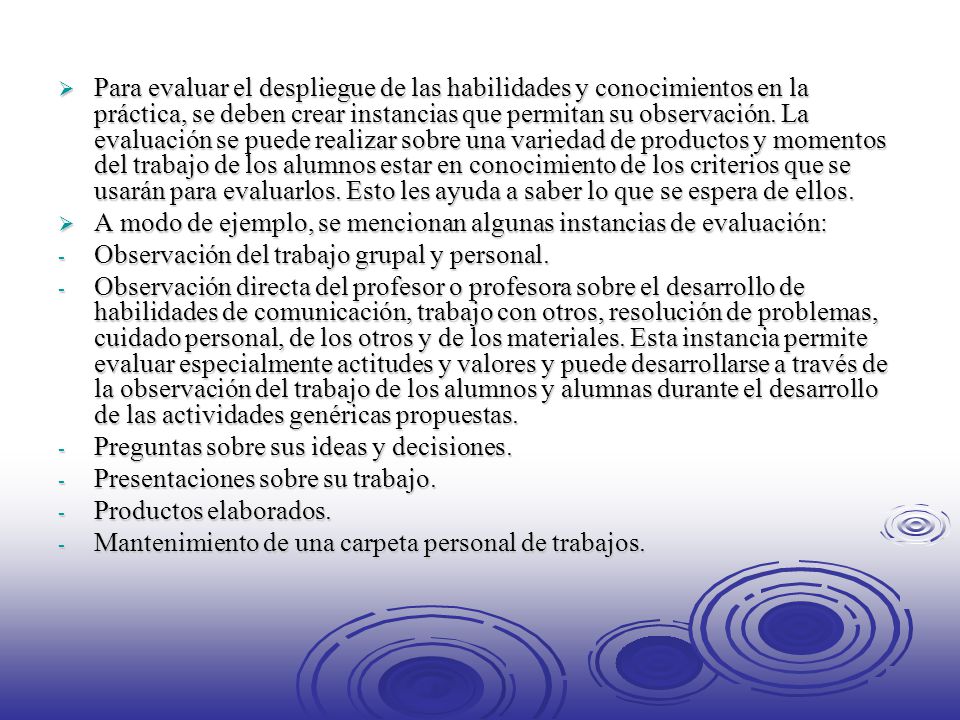 Para evaluar el despliegue de las habilidades y conocimientos en la práctica, se deben crear instancias que permitan su observación. La evaluación se puede realizar sobre una variedad de productos y momentos del trabajo de los alumnos estar en conocimiento de los criterios que se usarán para evaluarlos. Esto les ayuda a saber lo que se espera de ellos.