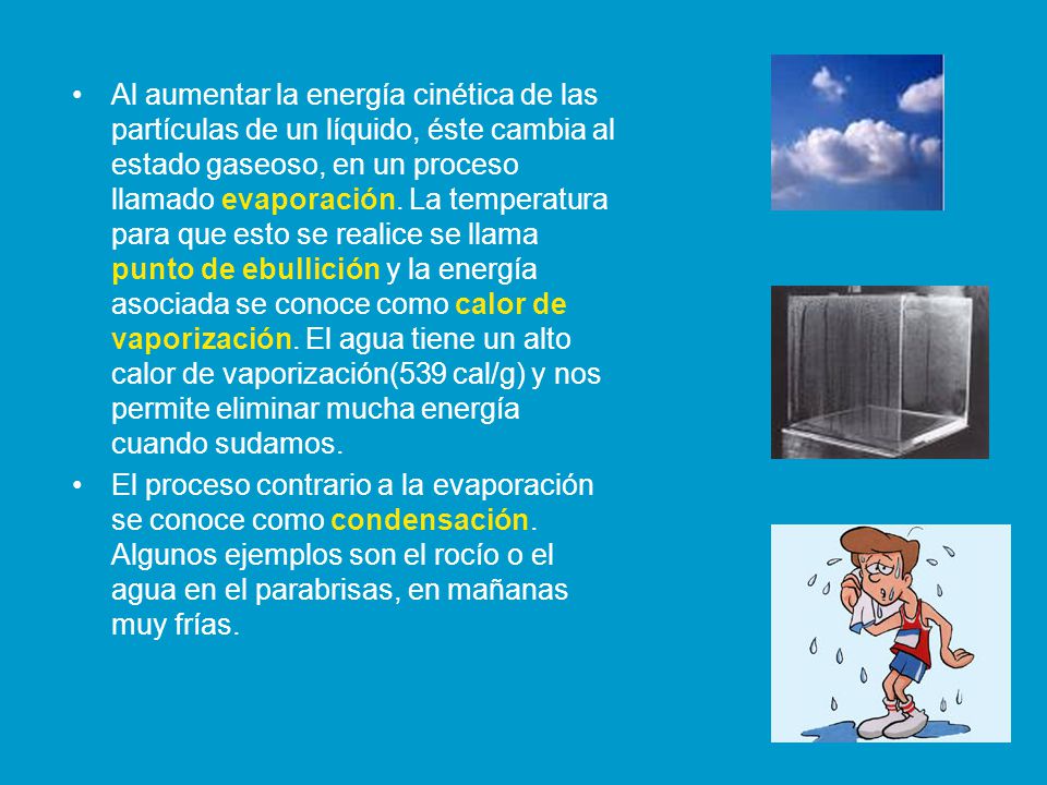 Al aumentar la energía cinética de las partículas de un líquido, éste cambia al estado gaseoso, en un proceso llamado evaporación. La temperatura para que esto se realice se llama punto de ebullición y la energía asociada se conoce como calor de vaporización. El agua tiene un alto calor de vaporización(539 cal/g) y nos permite eliminar mucha energía cuando sudamos.