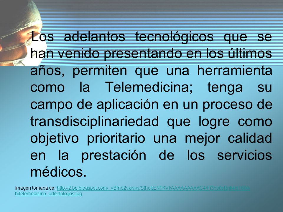 Los adelantos tecnológicos que se han venido presentando en los últimos años, permiten que una herramienta como la Telemedicina; tenga su campo de aplicación en un proceso de transdisciplinariedad que logre como objetivo prioritario una mejor calidad en la prestación de los servicios médicos.