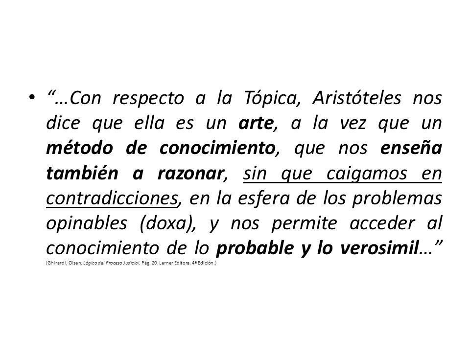 …Con respecto a la Tópica, Aristóteles nos dice que ella es un arte, a la vez que un método de conocimiento, que nos enseña también a razonar, sin que caigamos en contradicciones, en la esfera de los problemas opinables (doxa), y nos permite acceder al conocimiento de lo probable y lo verosimil… (Ghirardi, Olsen.