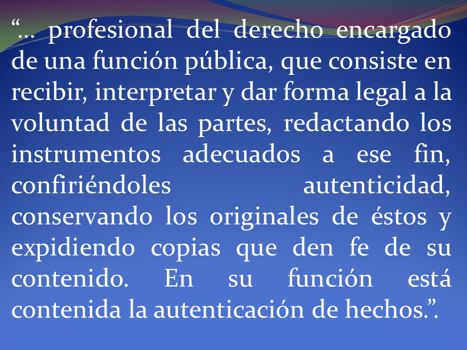 … profesional del derecho encargado de una función pública, que consiste en recibir, interpretar y dar forma legal a la voluntad de las partes, redactando los instrumentos adecuados a ese fin, confiriéndoles autenticidad, conservando los originales de éstos y expidiendo copias que den fe de su contenido.