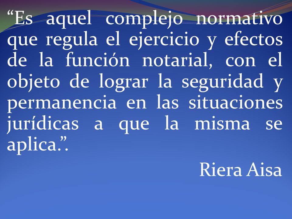 Es aquel complejo normativo que regula el ejercicio y efectos de la función notarial, con el objeto de lograr la seguridad y permanencia en las situaciones jurídicas a que la misma se aplica. .