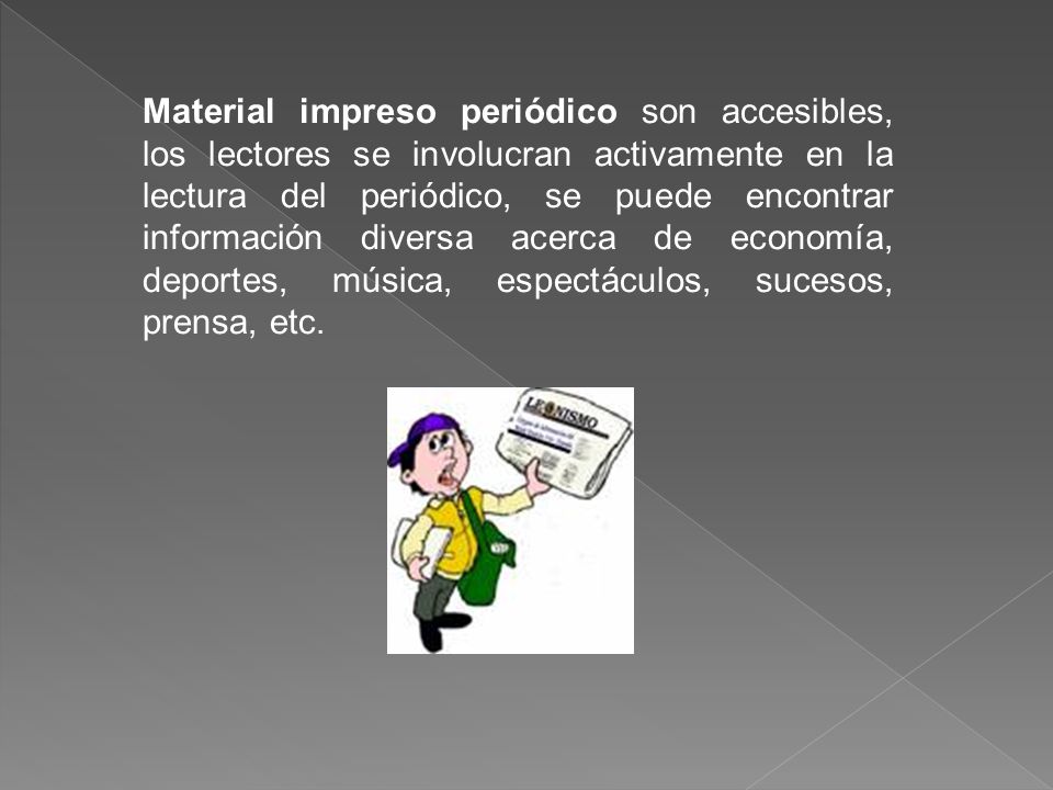 Material impreso periódico son accesibles, los lectores se involucran activamente en la lectura del periódico, se puede encontrar información diversa acerca de economía, deportes, música, espectáculos, sucesos, prensa, etc.