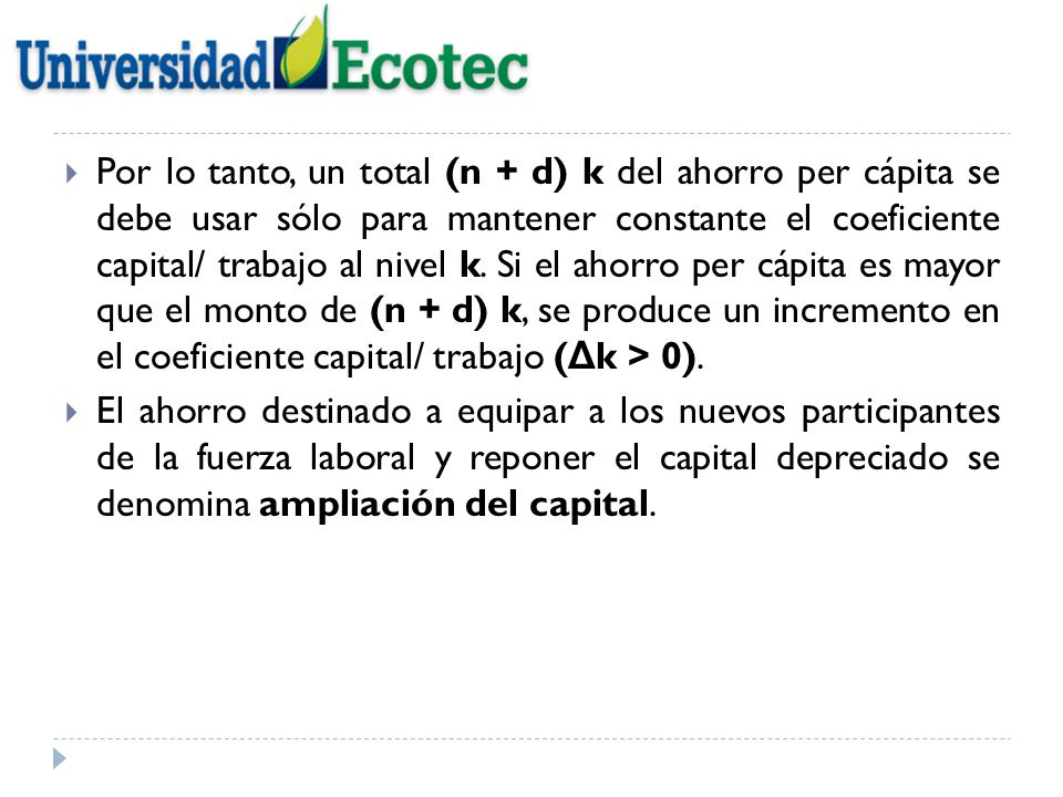 Por lo tanto, un total (n + d) k del ahorro per cápita se debe usar sólo para mantener constante el coeficiente capital/ trabajo al nivel k. Si el ahorro per cápita es mayor que el monto de (n + d) k, se produce un incremento en el coeficiente capital/ trabajo (Δk > 0).