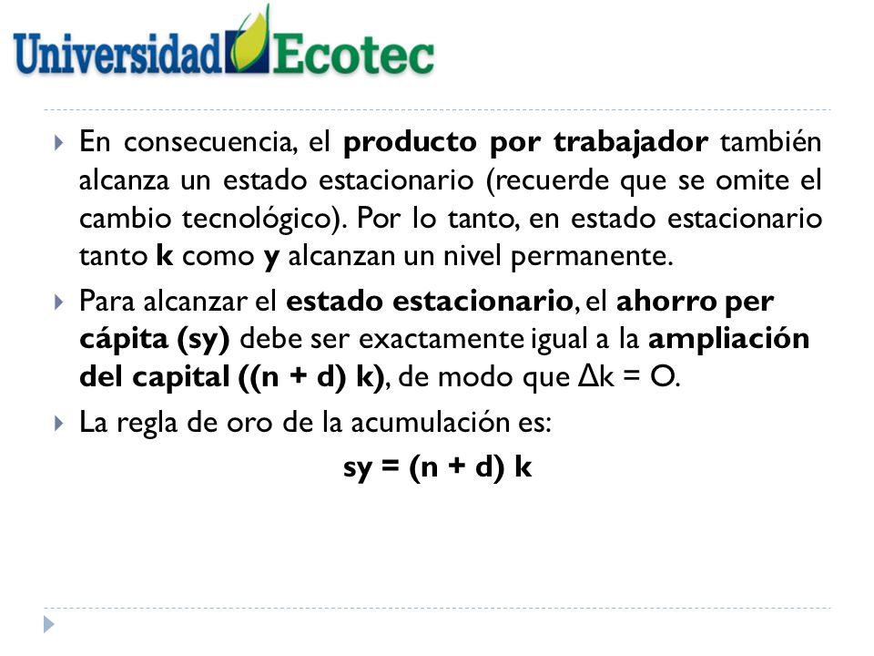 En consecuencia, el producto por trabajador también alcanza un estado estacionario (recuerde que se omite el cambio tecnológico). Por lo tanto, en estado estacionario tanto k como y alcanzan un nivel permanente.