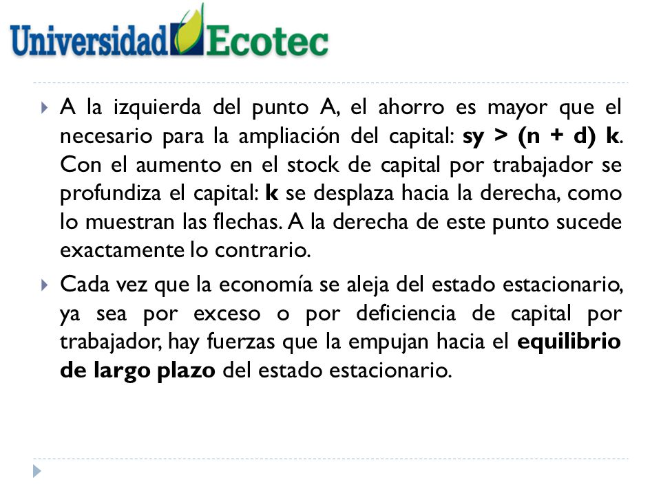 A la izquierda del punto A, el ahorro es mayor que el necesario para la ampliación del capital: sy > (n + d) k. Con el aumento en el stock de capital por trabajador se profundiza el capital: k se desplaza hacia la derecha, como lo muestran las flechas. A la derecha de este punto sucede exactamente lo contrario.