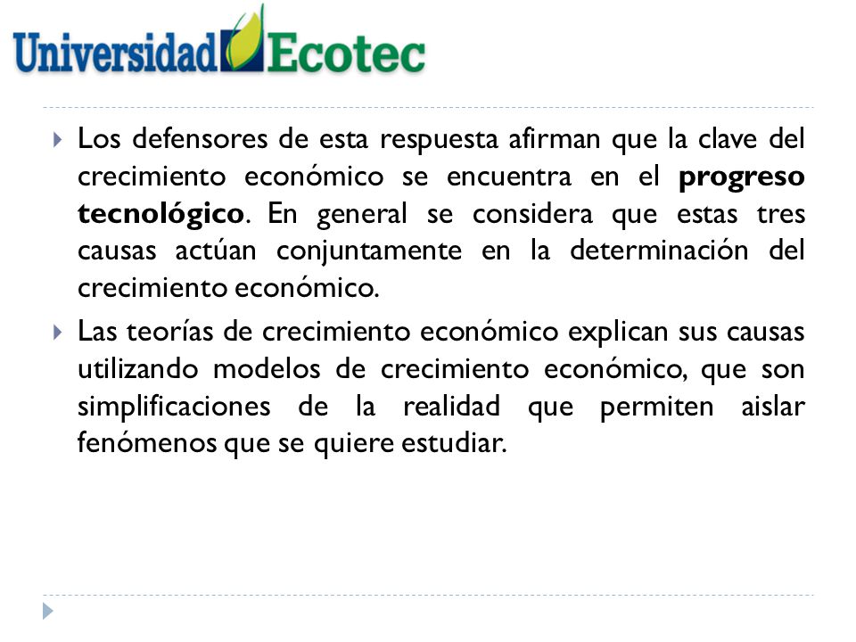 Los defensores de esta respuesta afirman que la clave del crecimiento económico se encuentra en el progreso tecnológico. En general se considera que estas tres causas actúan conjuntamente en la determinación del crecimiento económico.