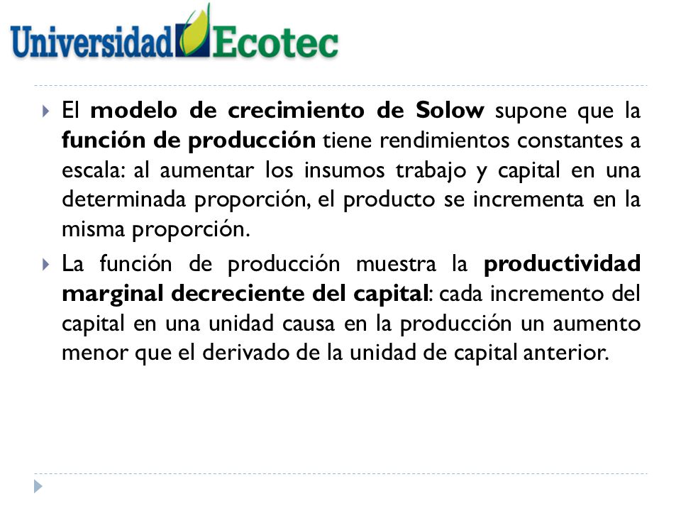 El modelo de crecimiento de Solow supone que la función de producción tiene rendimientos constantes a escala: al aumentar los insumos trabajo y capital en una determinada proporción, el producto se incrementa en la misma proporción.