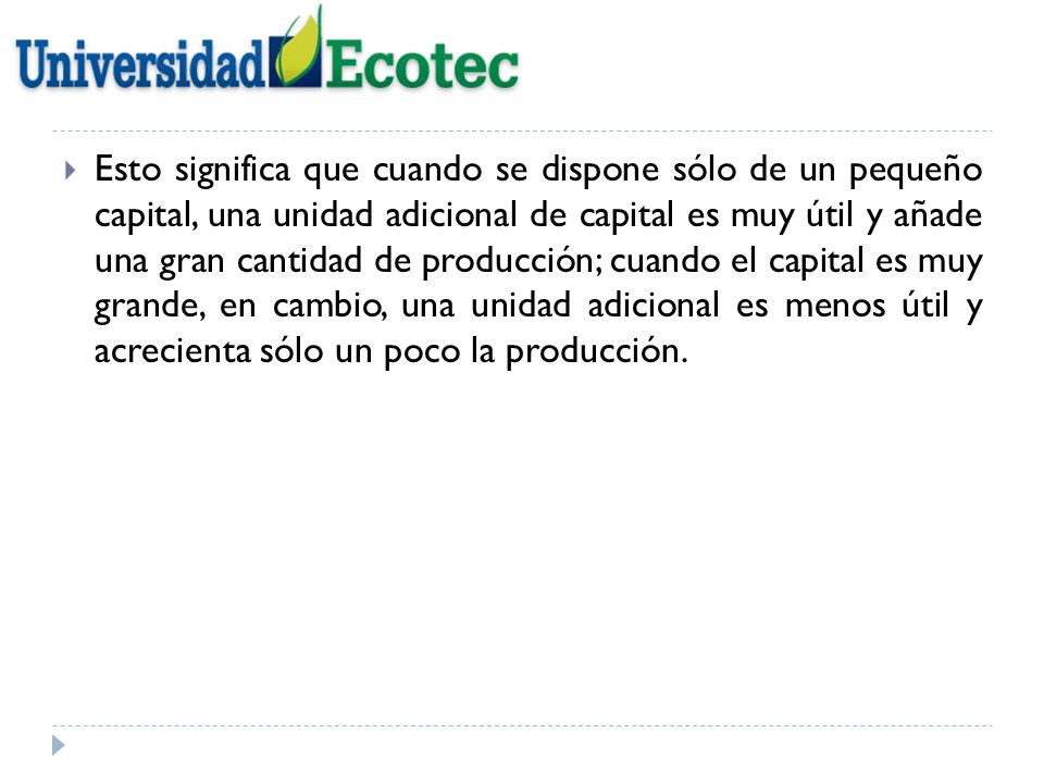Esto significa que cuando se dispone sólo de un pequeño capital, una unidad adicional de capital es muy útil y añade una gran cantidad de producción; cuando el capital es muy grande, en cambio, una unidad adicional es menos útil y acrecienta sólo un poco la producción.