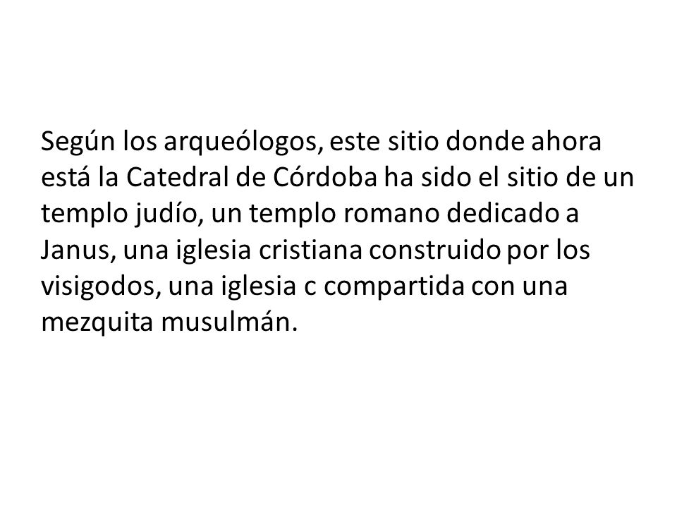 Según los arqueólogos, este sitio donde ahora está la Catedral de Córdoba ha sido el sitio de un templo judío, un templo romano dedicado a Janus, una iglesia cristiana construido por los visigodos, una iglesia c compartida con una mezquita musulmán.