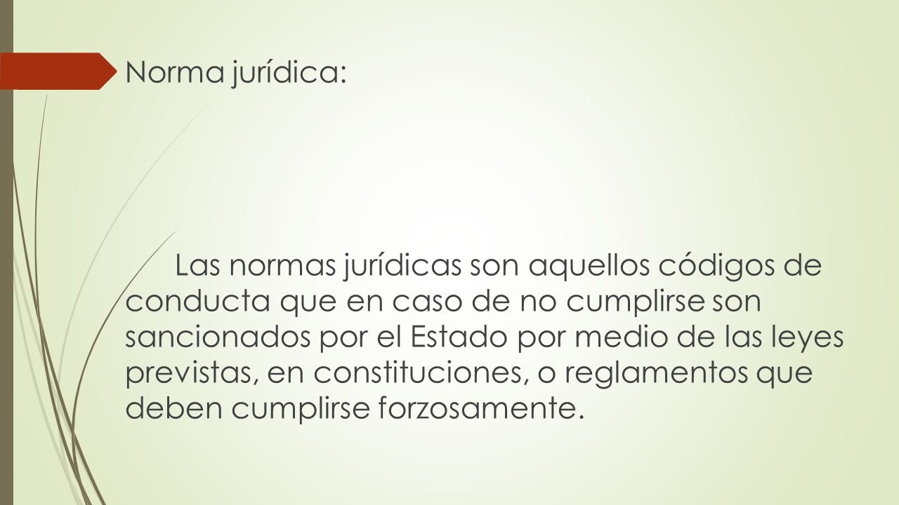 Norma jurídica: Las normas jurídicas son aquellos códigos de conducta que en caso de no cumplirse son sancionados por el Estado por medio de las leyes previstas, en constituciones, o reglamentos que deben cumplirse forzosamente.