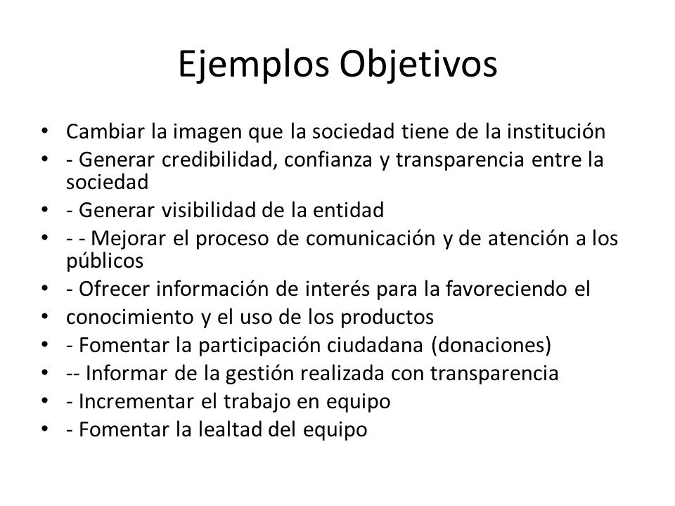 Ejemplos Objetivos Cambiar la imagen que la sociedad tiene de la institución. - Generar credibilidad, confianza y transparencia entre la sociedad.