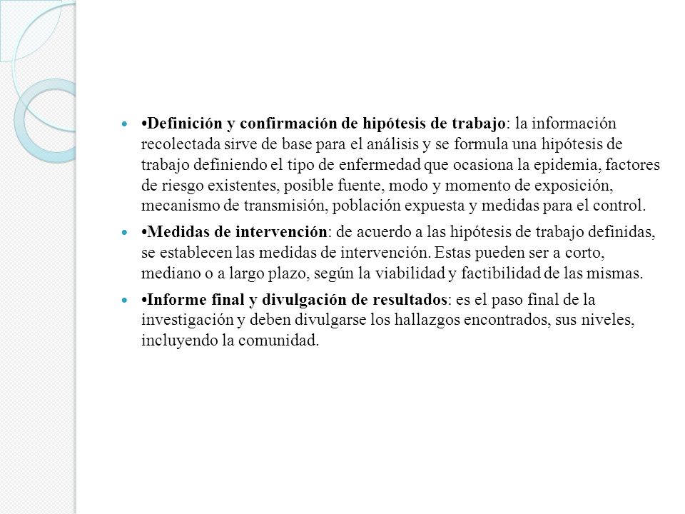 •Definición y confirmación de hipótesis de trabajo: la información recolectada sirve de base para el análisis y se formula una hipótesis de trabajo definiendo el tipo de enfermedad que ocasiona la epidemia, factores de riesgo existentes, posible fuente, modo y momento de exposición, mecanismo de transmisión, población expuesta y medidas para el control.