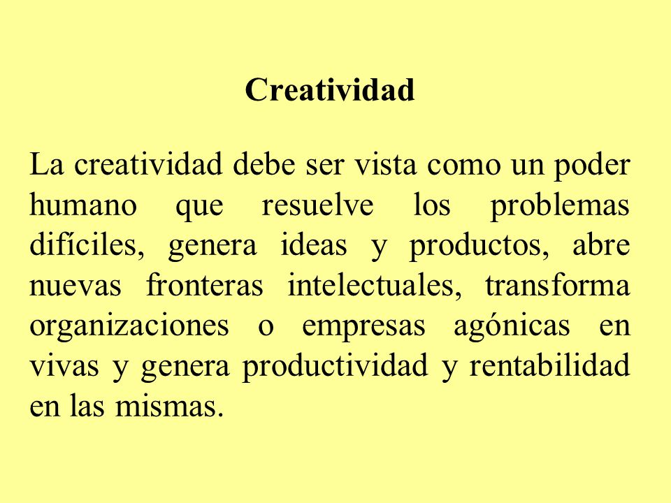 Creatividad La creatividad debe ser vista como un poder humano que resuelve los problemas difíciles, genera ideas y productos, abre nuevas fronteras intelectuales, transforma organizaciones o empresas agónicas en vivas y genera productividad y rentabilidad en las mismas.