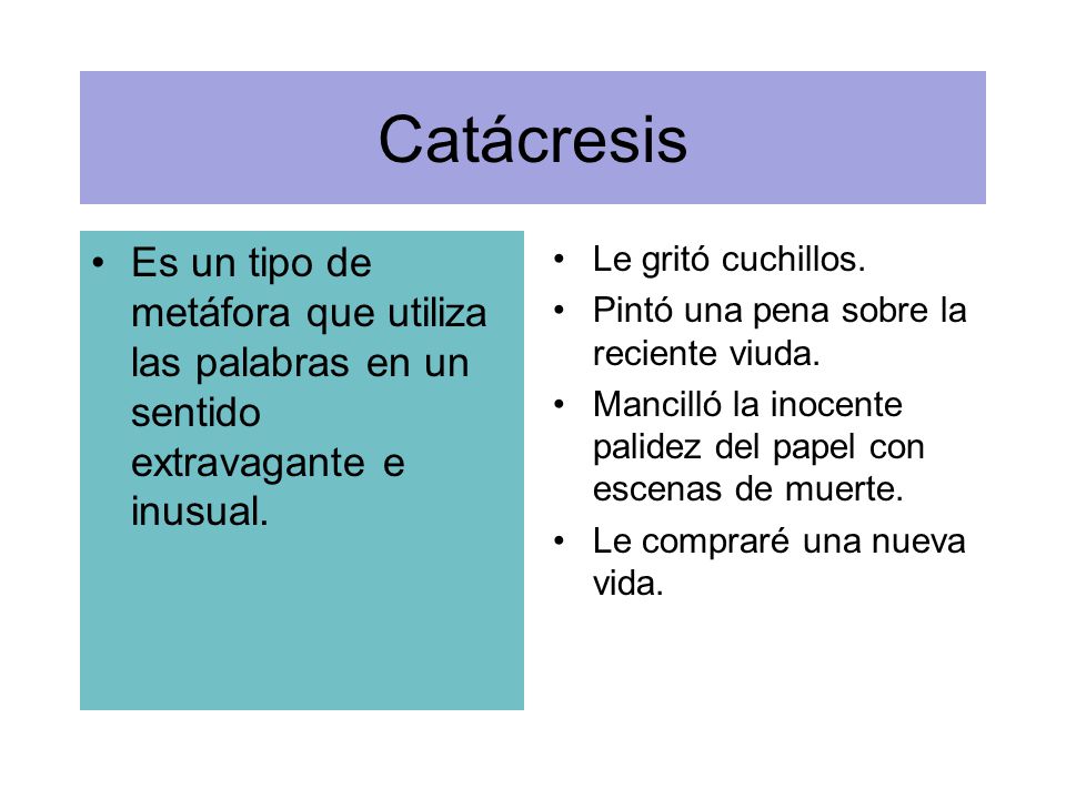 Catácresis Es un tipo de metáfora que utiliza las palabras en un sentido extravagante e inusual. Le gritó cuchillos.