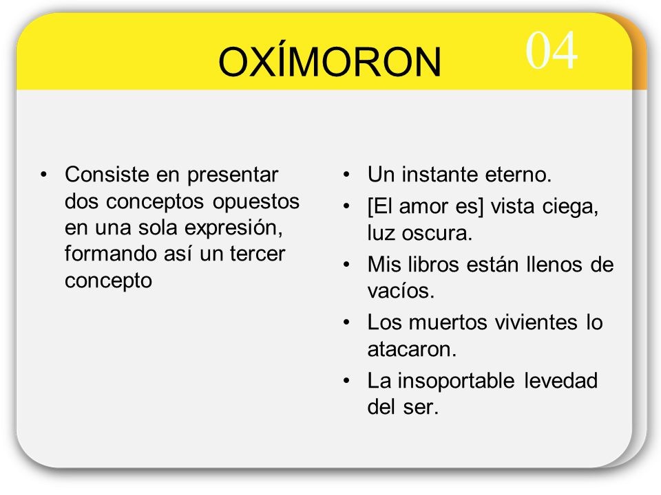 04 OXÍMORON. Consiste en presentar dos conceptos opuestos en una sola expresión, formando así un tercer concepto.