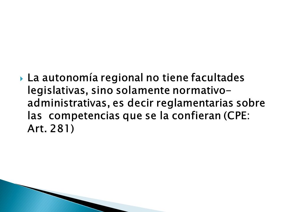 La autonomía regional no tiene facultades legislativas, sino solamente normativo- administrativas, es decir reglamentarias sobre las competencias que se la confieran (CPE: Art.