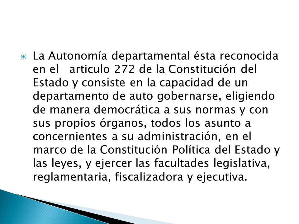 La Autonomía departamental ésta reconocida en el articulo 272 de la Constitución del Estado y consiste en la capacidad de un departamento de auto gobernarse, eligiendo de manera democrática a sus normas y con sus propios órganos, todos los asunto a concernientes a su administración, en el marco de la Constitución Política del Estado y las leyes, y ejercer las facultades legislativa, reglamentaria, fiscalizadora y ejecutiva.