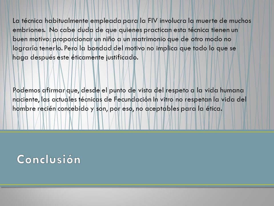 La técnica habitualmente empleada para la FIV involucra la muerte de muchos embriones. No cabe duda de que quienes practican esta técnica tienen un buen motivo: proporcionar un niño a un matrimonio que de otro modo no lograría tenerlo. Pero la bondad del motivo no implica que todo lo que se haga después este éticamente justificado.