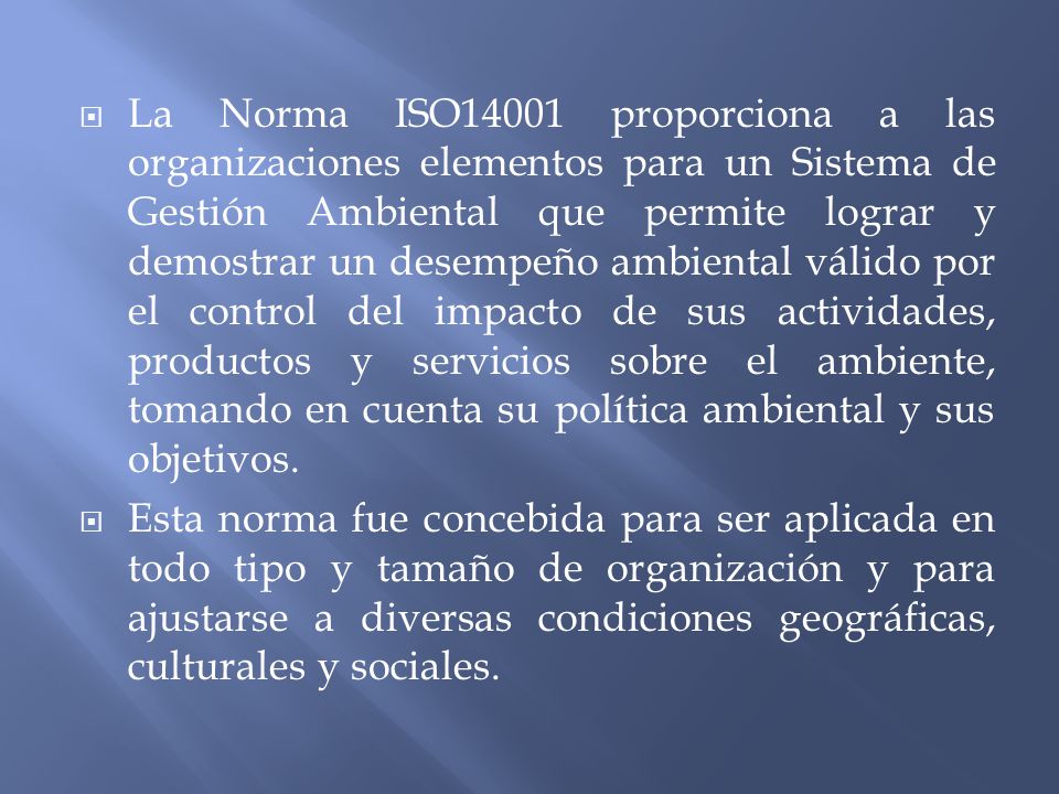 La Norma ISO14001 proporciona a las organizaciones elementos para un Sistema de Gestión Ambiental que permite lograr y demostrar un desempeño ambiental válido por el control del impacto de sus actividades, productos y servicios sobre el ambiente, tomando en cuenta su política ambiental y sus objetivos.