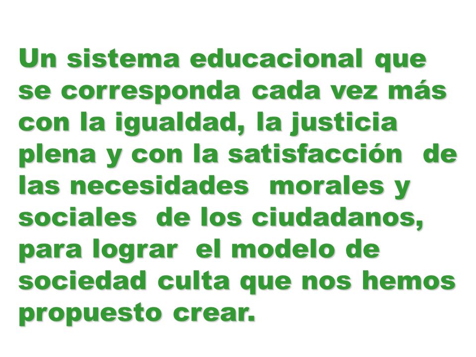 Un sistema educacional que se corresponda cada vez más con la igualdad, la justicia plena y con la satisfacción de las necesidades morales y sociales de los ciudadanos, para lograr el modelo de sociedad culta que nos hemos propuesto crear.