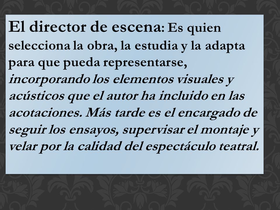 El director de escena: Es quien selecciona la obra, la estudia y la adapta para que pueda representarse, incorporando los elementos visuales y acústicos que el autor ha incluido en las acotaciones.