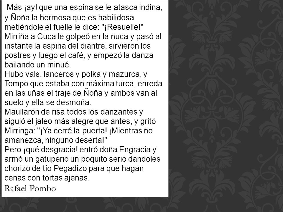 Más ¡ay! que una espina se le atasca indina, y Ñoña la hermosa que es habilidosa metiéndole el fuelle le dice: ¡Resuelle! Mirriña a Cuca le golpeó en la nuca y pasó al instante la espina del diantre, sirvieron los postres y luego el café, y empezó la danza bailando un minué. Hubo vals, lanceros y polka y mazurca, y Tompo que estaba con máxima turca, enreda en las uñas el traje de Ñoña y ambos van al suelo y ella se desmoña. Maullaron de risa todos los danzantes y siguió el jaleo más alegre que antes, y gritó Mirringa: ¡Ya cerré la puerta! ¡Mientras no amanezca, ninguno deserta! Pero ¡qué desgracia! entró doña Engracia y armó un gatuperio un poquito serio dándoles chorizo de tío Pegadizo para que hagan cenas con tortas ajenas.