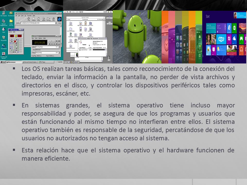 Los OS realizan tareas básicas, tales como reconocimiento de la conexión del teclado, enviar la información a la pantalla, no perder de vista archivos y directorios en el disco, y controlar los dispositivos periféricos tales como impresoras, escáner, etc.