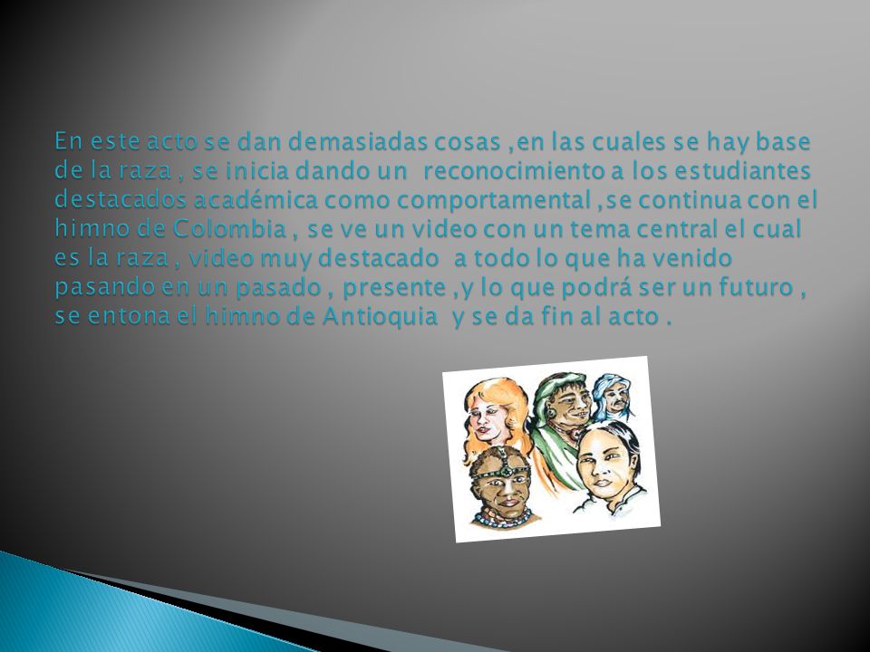 En este acto se dan demasiadas cosas ,en las cuales se hay base de la raza , se inicia dando un reconocimiento a los estudiantes destacados académica como comportamental ,se continua con el himno de Colombia , se ve un video con un tema central el cual es la raza , video muy destacado a todo lo que ha venido pasando en un pasado , presente ,y lo que podrá ser un futuro , se entona el himno de Antioquia y se da fin al acto .