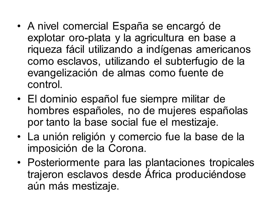 A nivel comercial España se encargó de explotar oro-plata y la agricultura en base a riqueza fácil utilizando a indígenas americanos como esclavos, utilizando el subterfugio de la evangelización de almas como fuente de control.