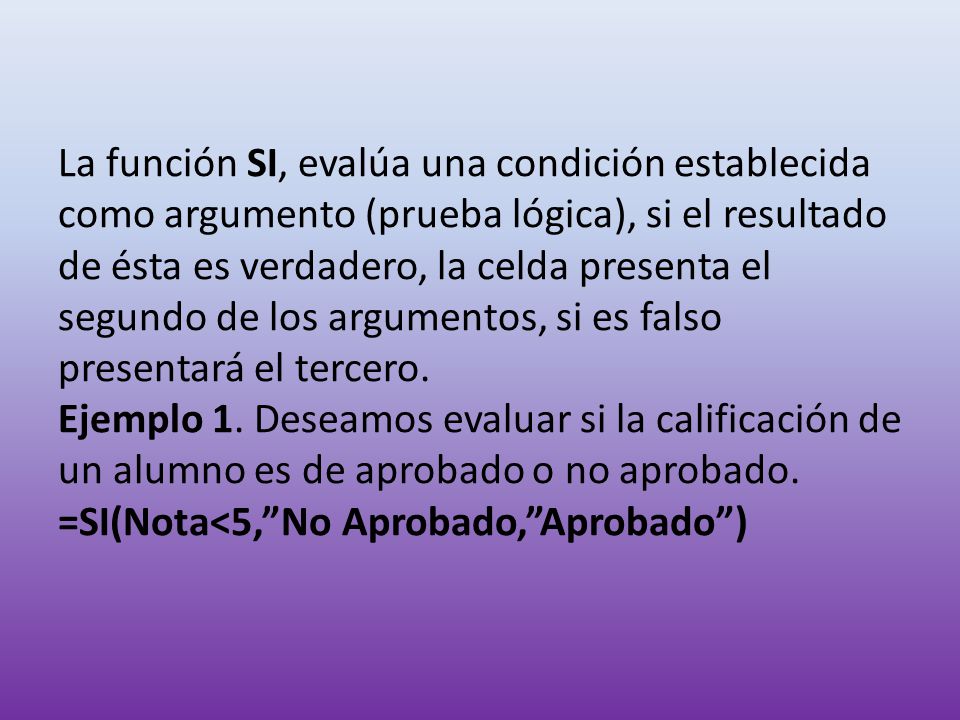 La función SI, evalúa una condición establecida como argumento (prueba lógica), si el resultado de ésta es verdadero, la celda presenta el segundo de los argumentos, si es falso presentará el tercero.