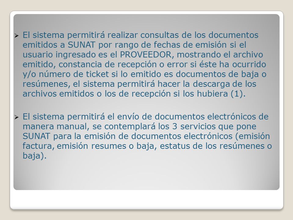 El sistema permitirá realizar consultas de los documentos emitidos a SUNAT por rango de fechas de emisión si el usuario ingresado es el PROVEEDOR, mostrando el archivo emitido, constancia de recepción o error si éste ha ocurrido y/o número de ticket si lo emitido es documentos de baja o resúmenes, el sistema permitirá hacer la descarga de los archivos emitidos o los de recepción si los hubiera (1).