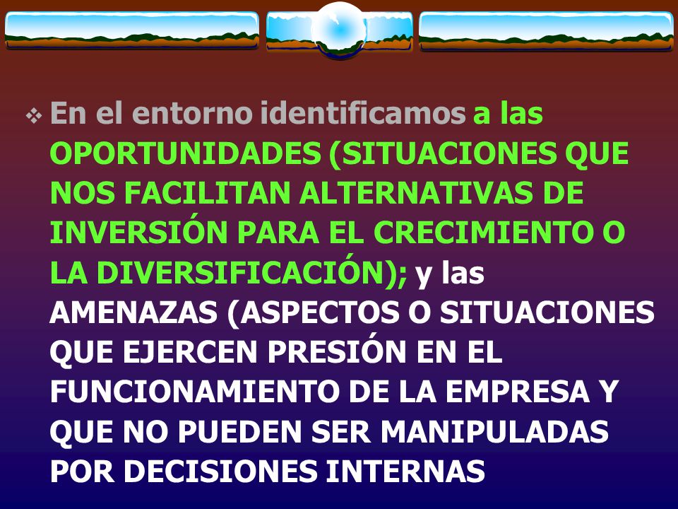 En el entorno identificamos a las OPORTUNIDADES (SITUACIONES QUE NOS FACILITAN ALTERNATIVAS DE INVERSIÓN PARA EL CRECIMIENTO O LA DIVERSIFICACIÓN); y las AMENAZAS (ASPECTOS O SITUACIONES QUE EJERCEN PRESIÓN EN EL FUNCIONAMIENTO DE LA EMPRESA Y QUE NO PUEDEN SER MANIPULADAS POR DECISIONES INTERNAS