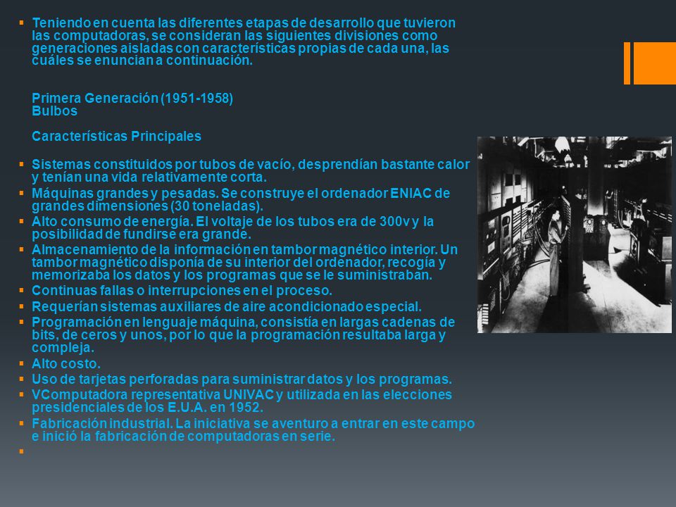 Teniendo en cuenta las diferentes etapas de desarrollo que tuvieron las computadoras, se consideran las siguientes divisiones como generaciones aisladas con características propias de cada una, las cuáles se enuncian a continuación. Primera Generación ( ) Bulbos Características Principales