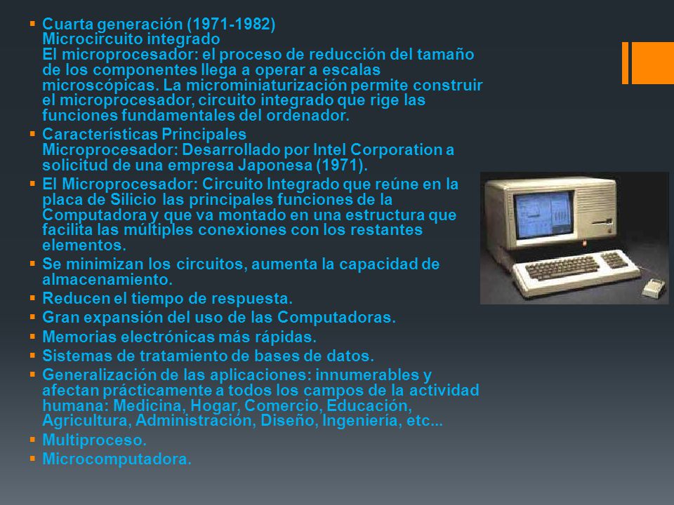 Cuarta generación ( ) Microcircuito integrado El microprocesador: el proceso de reducción del tamaño de los componentes llega a operar a escalas microscópicas. La microminiaturización permite construir el microprocesador, circuito integrado que rige las funciones fundamentales del ordenador.