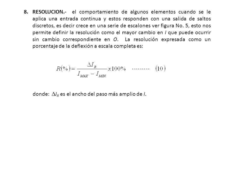 8. RESOLUCION.- el comportamiento de algunos elementos cuando se le aplica una entrada continua y estos responden con una salida de saltos discretos, es decir crece en una serie de escalones ver figura No. 5, esto nos permite definir la resolución como el mayor cambio en I que puede ocurrir sin cambio correspondiente en O. La resolución expresada como un porcentaje de la deflexión a escala completa es:
