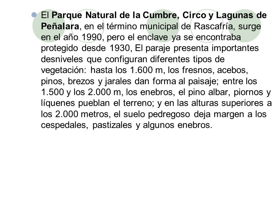 El Parque Natural de la Cumbre, Circo y Lagunas de Peñalara, en el término municipal de Rascafría, surge en el año 1990, pero el enclave ya se encontraba protegido desde 1930, El paraje presenta importantes desniveles que configuran diferentes tipos de vegetación: hasta los m, los fresnos, acebos, pinos, brezos y jarales dan forma al paisaje; entre los y los m, los enebros, el pino albar, piornos y líquenes pueblan el terreno; y en las alturas superiores a los metros, el suelo pedregoso deja margen a los cespedales, pastizales y algunos enebros.
