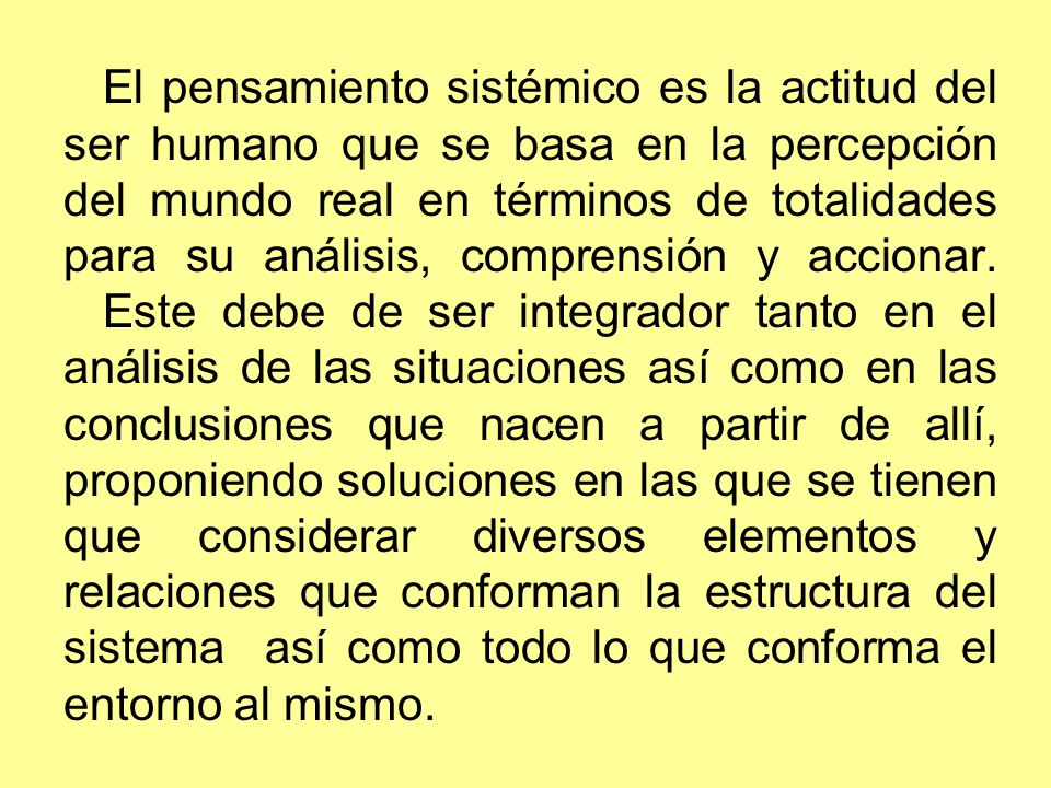 El pensamiento sistémico es la actitud del ser humano que se basa en la percepción del mundo real en términos de totalidades para su análisis, comprensión y accionar.