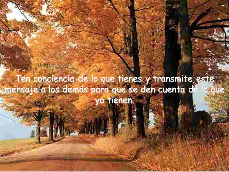 Ten conciencia de lo que tienes y transmite este mensaje a los demás para que se den cuenta de lo que ya tienen.