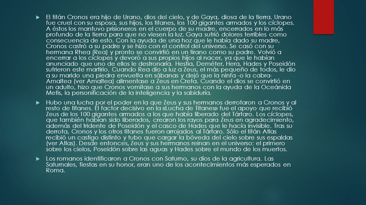 El titán Cronos era hijo de Urano, dios del cielo, y de Gaya, diosa de la tierra. Urano fue cruel con su esposa, sus hijos, los titanes, los 100 gigantes armados y los cíclopes. A éstos los mantuvo prisioneros en el cuerpo de su madre, encerrados en lo más profundo de la tierra para que no viesen la luz. Gaya sufrió dolores terribles como consecuencia de esto. Con la ayuda de una hoz que le había dado su madre, Cronos castró a su padre y se hizo con el control del universo. Se casó con su hermana Rhea (Rea) y pronto se convirtió en un tirano como su padre. Volvió a encerrar a los cíclopes y devoró a sus propios hijos al nacer, ya que le habían anunciado que uno de ellos le destronaría. Hestia, Deméter, Hera, Hades y Poseidón sufrieron este martirio. Cuando Rea dio a luz a Zeus, el más pequeño de todos, le dio a su marido una piedra envuelta en sábanas y dejó que la ninfa -o la cabra- Amaltea (ver Amaltea) alimentase a Zeus en Creta. Cuando el dios se convirtió en un adulto, hizo que Cronos vomitase a sus hermanos con la ayuda de la Oceánida Metis, la personificación de la inteligencia y la sabiduría.