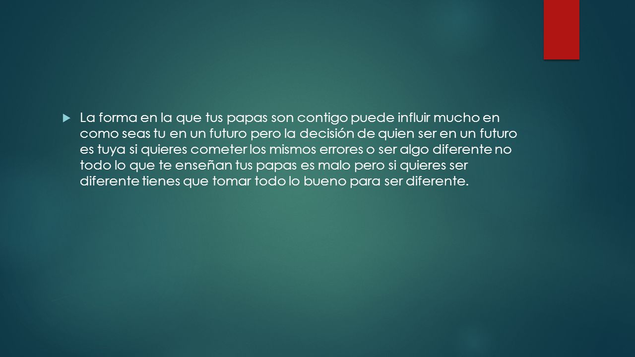 La forma en la que tus papas son contigo puede influir mucho en como seas tu en un futuro pero la decisión de quien ser en un futuro es tuya si quieres cometer los mismos errores o ser algo diferente no todo lo que te enseñan tus papas es malo pero si quieres ser diferente tienes que tomar todo lo bueno para ser diferente.