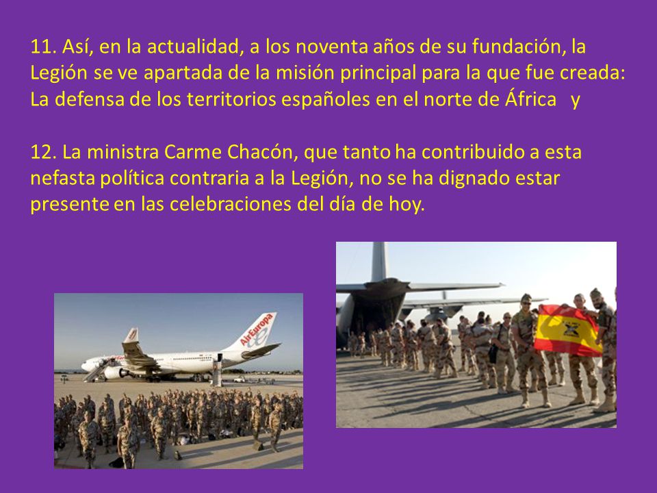 11. Así, en la actualidad, a los noventa años de su fundación, la Legión se ve apartada de la misión principal para la que fue creada: La defensa de los territorios españoles en el norte de África y