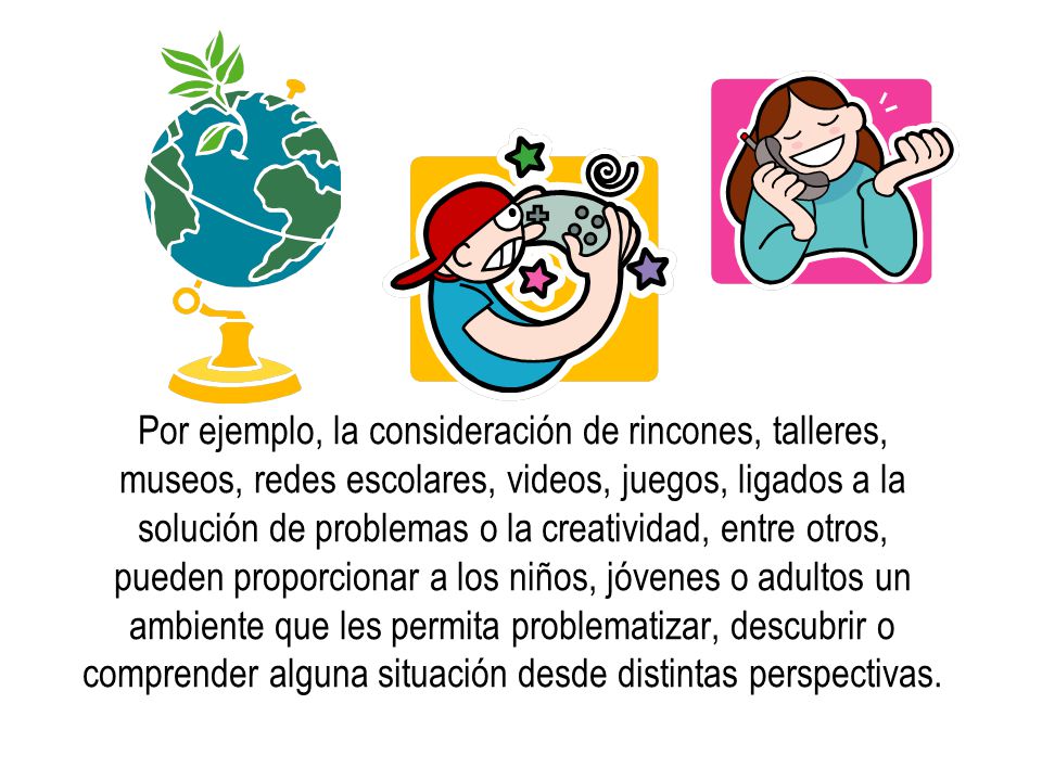Por ejemplo, la consideración de rincones, talleres, museos, redes escolares, videos, juegos, ligados a la solución de problemas o la creatividad, entre otros, pueden proporcionar a los niños, jóvenes o adultos un ambiente que les permita problematizar, descubrir o comprender alguna situación desde distintas perspectivas.