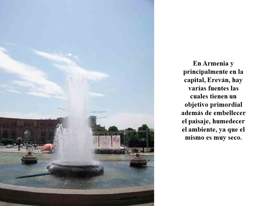 En Armenia y principalmente en la capital, Ereván, hay varias fuentes las cuales tienen un objetivo primordial además de embellecer el paisaje, humedecer el ambiente, ya que el mismo es muy seco.