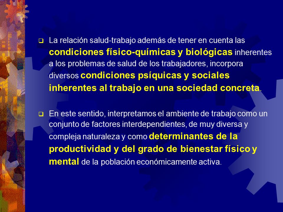 La relación salud-trabajo además de tener en cuenta las condiciones físico-químicas y biológicas inherentes a los problemas de salud de los trabajadores, incorpora diversos condiciones psíquicas y sociales inherentes al trabajo en una sociedad concreta.