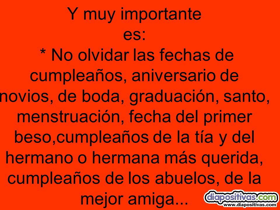 Y muy importante es: * No olvidar las fechas de cumpleaños, aniversario de novios, de boda, graduación, santo, menstruación, fecha del primer beso,cumpleaños de la tía y del hermano o hermana más querida, cumpleaños de los abuelos, de la mejor amiga...